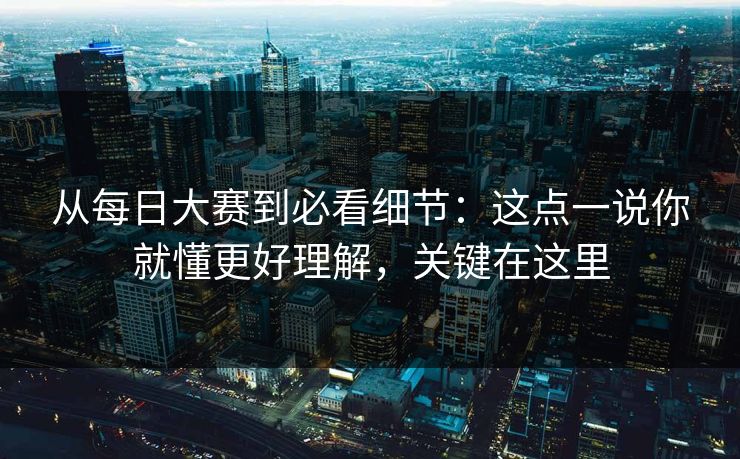 从每日大赛到必看细节：这点一说你就懂更好理解，关键在这里