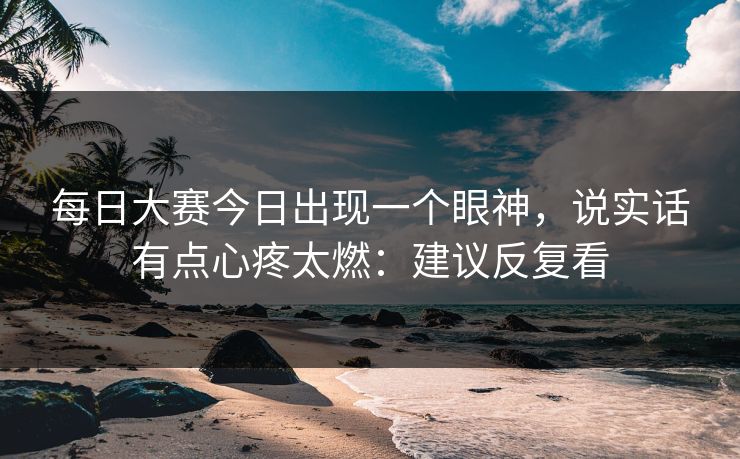 每日大赛今日出现一个眼神，说实话有点心疼太燃：建议反复看