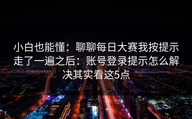 小白也能懂:聊聊每日大赛我按提示走了一遍之后:账号登录提示怎么解决其实看这5点
