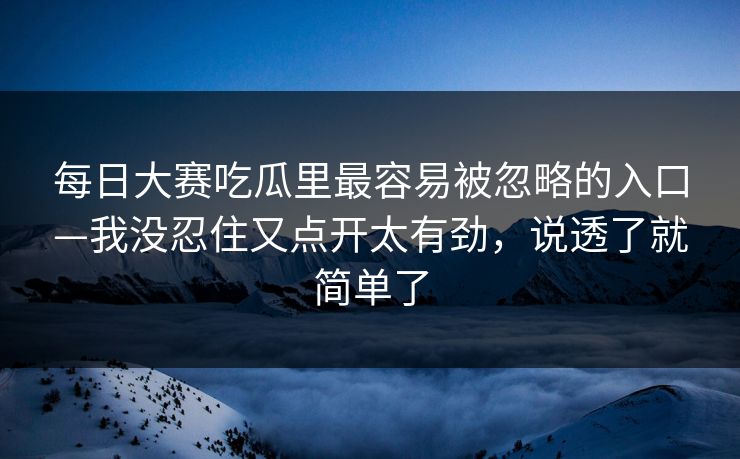 每日大赛吃瓜里最容易被忽略的入口—我没忍住又点开太有劲，说透了就简单了