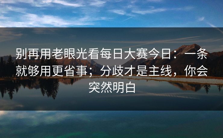 别再用老眼光看每日大赛今日：一条就够用更省事；分歧才是主线，你会突然明白