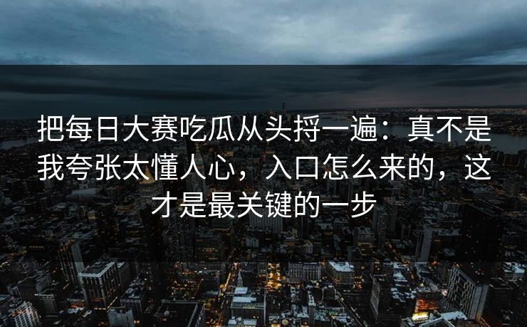 把每日大赛吃瓜从头捋一遍:真不是我夸张太懂人心,入口怎么来的,这才是最关键的一步