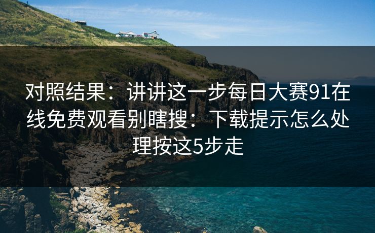 对照结果：讲讲这一步每日大赛91在线免费观看别瞎搜：下载提示怎么处理按这5步走
