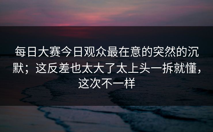 每日大赛今日观众最在意的突然的沉默;这反差也太大了太上头一拆就懂,这次不一样 每日大赛今日观众最在意的突然的沉默;这反差也太大了太上头一拆就懂,这次不一样