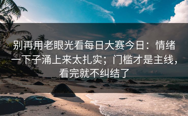 别再用老眼光看每日大赛今日:情绪一下子涌上来太扎实;门槛才是主线,看完就不纠结了