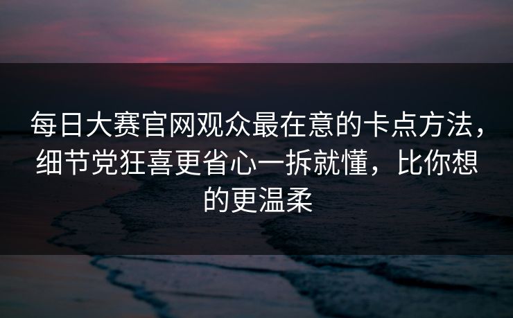 每日大赛官网观众最在意的卡点方法,细节党狂喜更省心一拆就懂,比你想的更温柔 每日大赛官网观众最在意的卡点方法,细节党狂喜更省心一拆就懂,比你想的更温柔