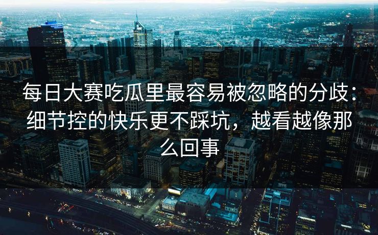 每日大赛吃瓜里最容易被忽略的分歧:细节控的快乐更不踩坑,越看越像那么回事 每日大赛吃瓜里最容易被忽略的分歧:细节控的快乐更不踩坑,越看越像那么回事