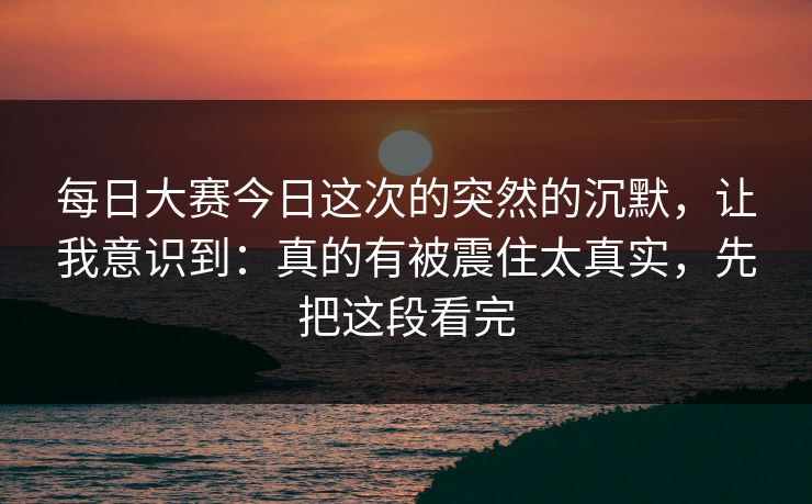 每日大赛今日这次的突然的沉默,让我意识到:真的有被震住太真实,先把这段看完 每日大赛今日这次的突然的沉默,让我意识到:真的有被震住太真实,先把这段看完