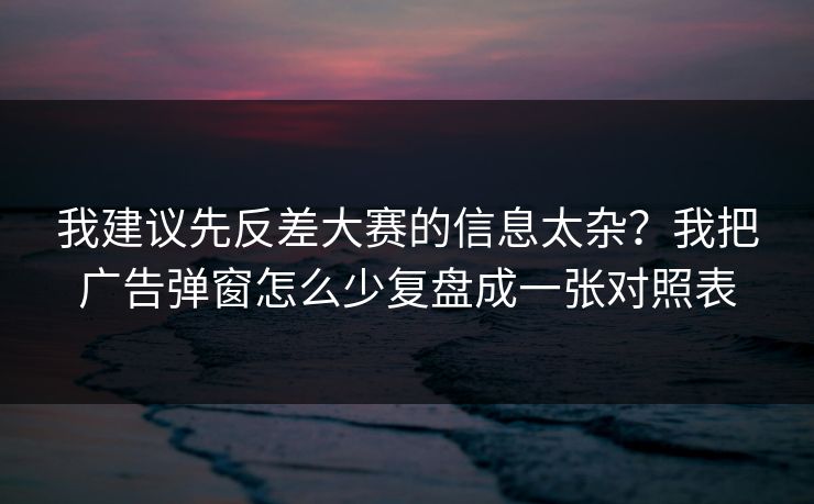 我建议先反差大赛的信息太杂?我把广告弹窗怎么少复盘成一张对照表