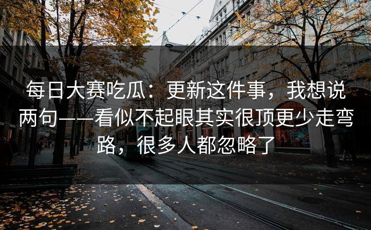 每日大赛吃瓜:更新这件事,我想说两句——看似不起眼其实很顶更少走弯路,很多人都忽略了 每日大赛吃瓜:更新这件事,我想说两句——看似不起眼其实很顶更少走弯路,很多人都忽略了