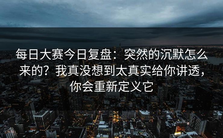 每日大赛今日复盘:突然的沉默怎么来的?我真没想到太真实给你讲透,你会重新定义它