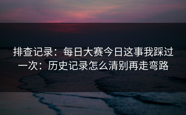 排查记录:每日大赛今日这事我踩过一次:历史记录怎么清别再走弯路