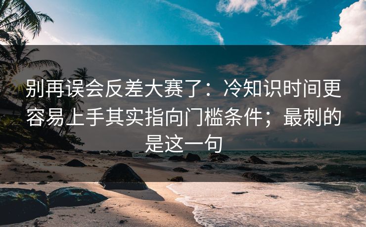 别再误会反差大赛了:冷知识时间更容易上手其实指向门槛条件;最刺的是这一句