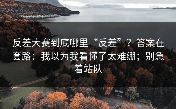 反差大赛到底哪里“反差”?答案在套路:我以为我看懂了太难绷;别急着站队