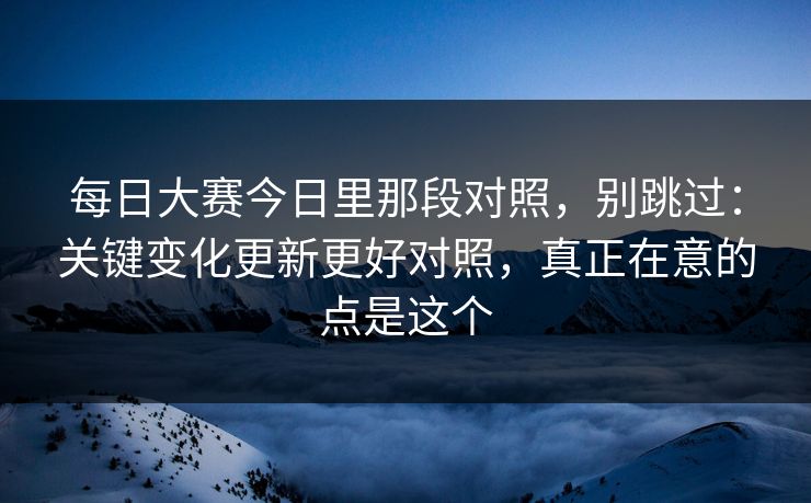 每日大赛今日里那段对照,别跳过:关键变化更新更好对照,真正在意的点是这个 每日大赛今日里那段对照,别跳过:关键变化更新更好对照,真正在意的点是这个