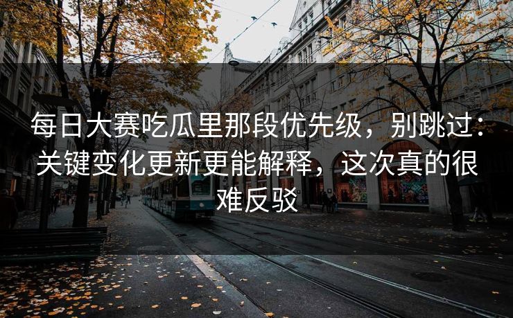 每日大赛吃瓜里那段优先级,别跳过:关键变化更新更能解释,这次真的很难反驳 每日大赛吃瓜里那段优先级,别跳过:关键变化更新更能解释,这次真的很难反驳