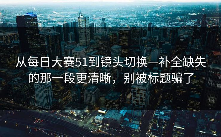 从每日大赛51到镜头切换—补全缺失的那一段更清晰,别被标题骗了