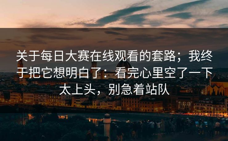 关于每日大赛在线观看的套路;我终于把它想明白了:看完心里空了一下太上头,别急着站队 关于每日大赛在线观看的套路;我终于把它想明白了:看完心里空了一下太上头,别急着站队