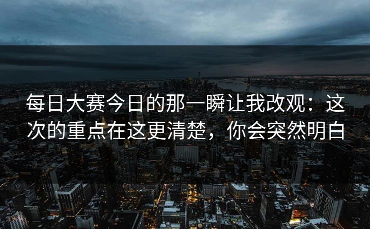 每日大赛今日的那一瞬让我改观:这次的重点在这更清楚,你会突然明白 每日大赛今日的那一瞬让我改观:这次的重点在这更清楚,你会突然明白