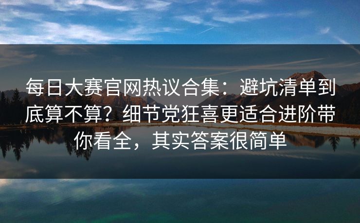 每日大赛官网热议合集:避坑清单到底算不算?细节党狂喜更适合进阶带你看全,其实答案很简单