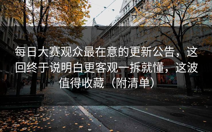 每日大赛观众最在意的更新公告，这回终于说明白更客观一拆就懂，这波值得收藏（附清单）