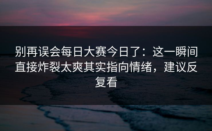 别再误会每日大赛今日了：这一瞬间直接炸裂太爽其实指向情绪，建议反复看