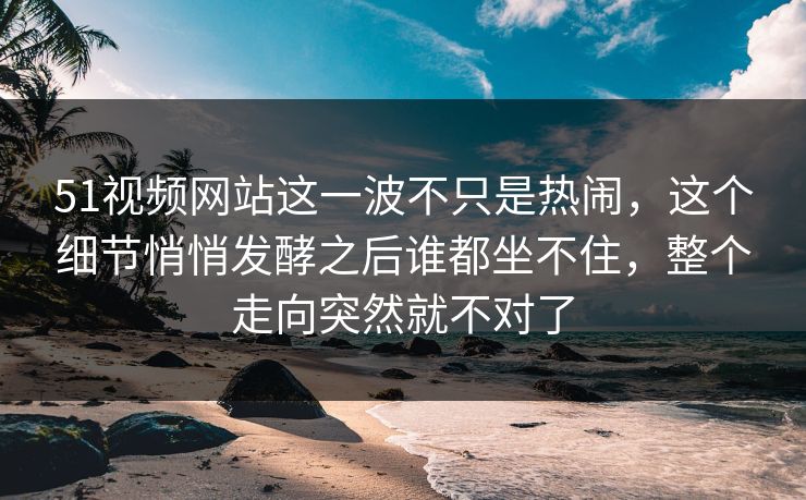 51视频网站这一波不只是热闹,这个细节悄悄发酵之后谁都坐不住,整个走向突然就不对了