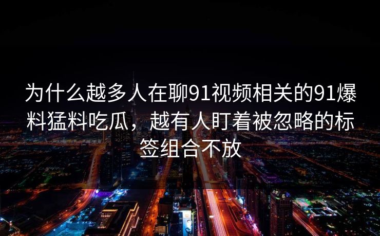 为什么越多人在聊91视频相关的91爆料猛料吃瓜,越有人盯着被忽略的标签组合不放