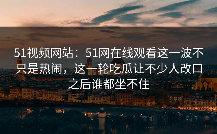 51视频网站:51网在线观看这一波不只是热闹,这一轮吃瓜让不少人改口之后谁都坐不住 51视频网站:51网在线观看这一波不只是热闹,这一轮吃瓜让不少人改口之后谁都坐不住