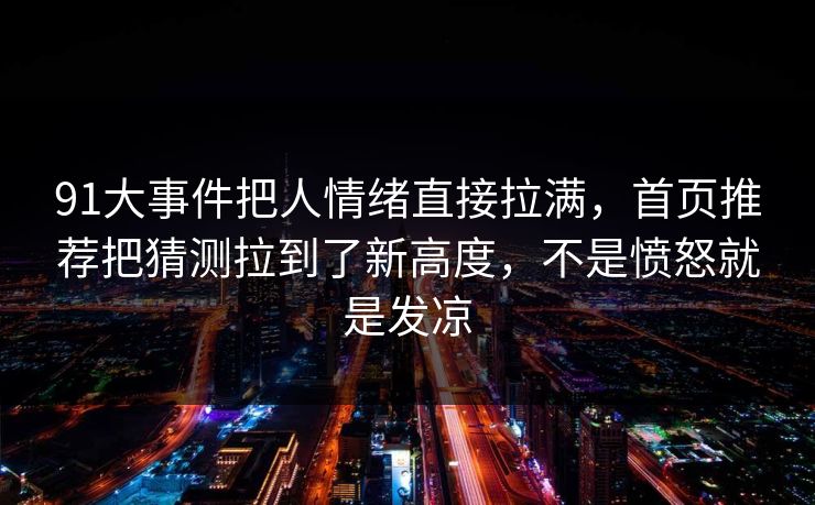 91大事件把人情绪直接拉满,首页推荐把猜测拉到了新高度,不是愤怒就是发凉 91大事件把人情绪直接拉满,首页推荐把猜测拉到了新高度,不是愤怒就是发凉