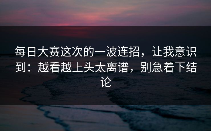 每日大赛这次的一波连招,让我意识到:越看越上头太离谱,别急着下结论