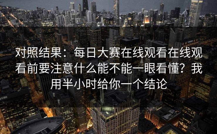 对照结果:每日大赛在线观看在线观看前要注意什么能不能一眼看懂?我用半小时给你一个结论