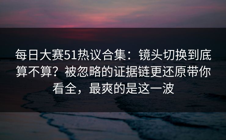 每日大赛51热议合集:镜头切换到底算不算?被忽略的证据链更还原带你看全,最爽的是这一波 每日大赛51热议合集:镜头切换到底算不算?被忽略的证据链更还原带你看全,最爽的是这一波